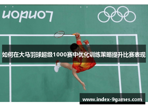 如何在大马羽球超级1000赛中优化训练策略提升比赛表现