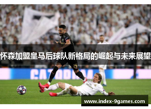 怀森加盟皇马后球队新格局的崛起与未来展望