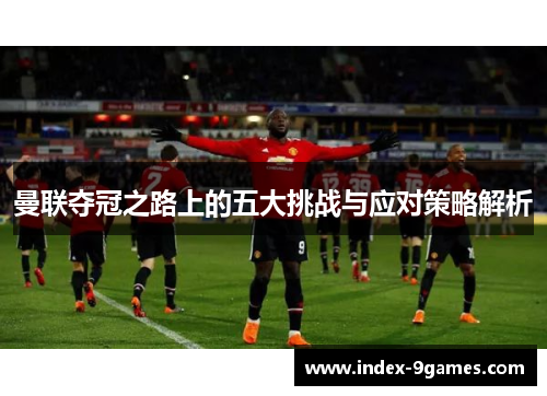 曼联夺冠之路上的五大挑战与应对策略解析 曼联夺冠之路上的五大挑战与应对策略解析