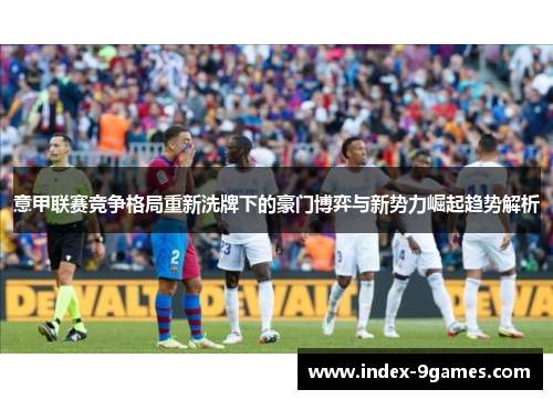 意甲联赛竞争格局重新洗牌下的豪门博弈与新势力崛起趋势解析 意甲联赛竞争格局重新洗牌下的豪门博弈与新势力崛起趋势解析